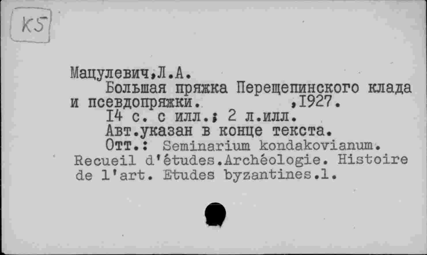 ﻿Мацулевич,Л.А.
Большая пряжка Перещепинского клада и псевдопряжки.	,1927.
14 с. с илл.» 2 л.илл.
Авт.указан в конце текста.
Отт.: Seminarium kondakovianum.
Recueil d’études.Archéologie. Histoire de l’art. Etudes byzantines.1.